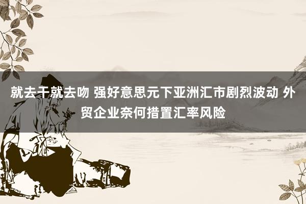 就去干就去吻 强好意思元下亚洲汇市剧烈波动 外贸企业奈何措置汇率风险