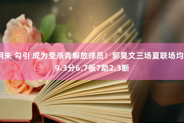 阿朱 勾引 成为受杀青解放球员！郭昊文三场夏联场均29.3分6.7板7助2.3断