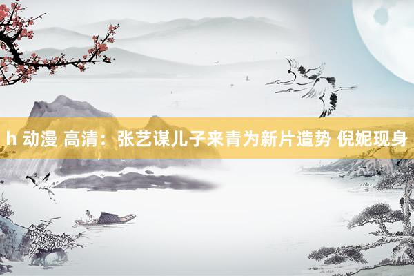 h 动漫 高清：张艺谋儿子来青为新片造势 倪妮现身