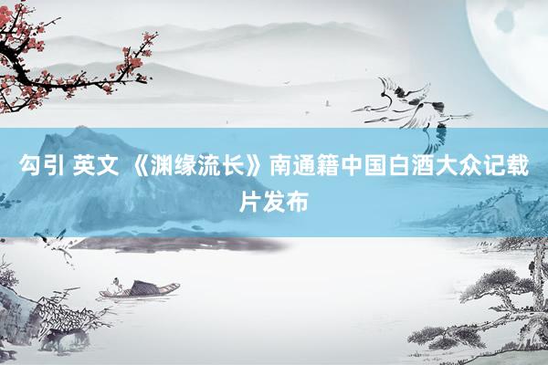 勾引 英文 《渊缘流长》南通籍中国白酒大众记载片发布