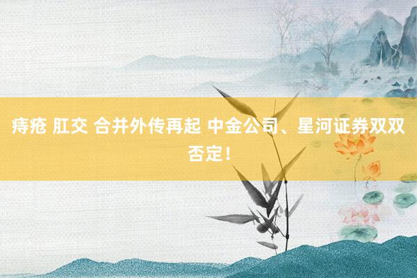 痔疮 肛交 合并外传再起 中金公司、星河证券双双否定！