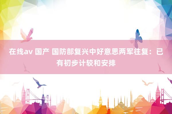 在线av 国产 国防部复兴中好意思两军往复：已有初步计较和安排