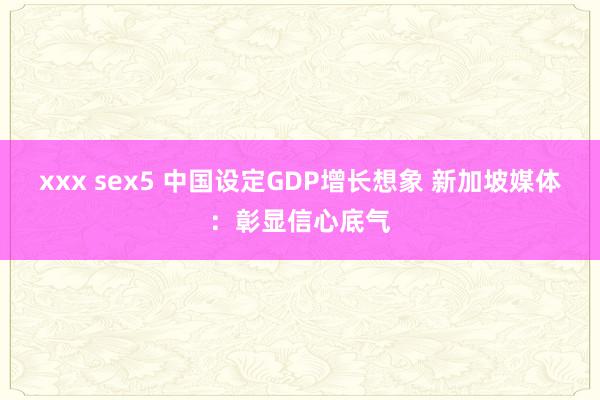 xxx sex5 中国设定GDP增长想象 新加坡媒体：彰显信心底气
