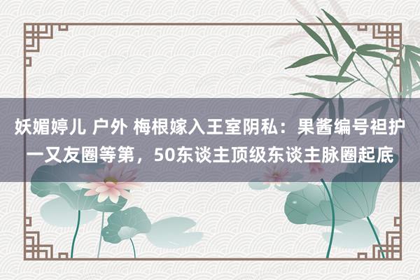 妖媚婷儿 户外 梅根嫁入王室阴私：果酱编号袒护一又友圈等第，50东谈主顶级东谈主脉圈起底