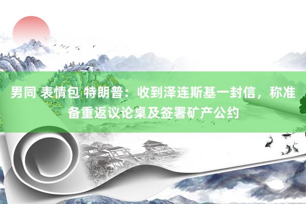 男同 表情包 特朗普：收到泽连斯基一封信，称准备重返议论桌及签署矿产公约