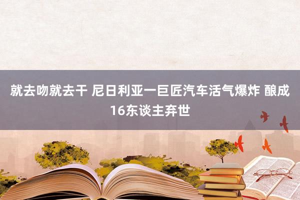 就去吻就去干 尼日利亚一巨匠汽车活气爆炸 酿成16东谈主弃世