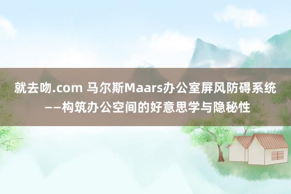 就去吻.com 马尔斯Maars办公室屏风防碍系统 ——构筑办公空间的好意思学与隐秘性