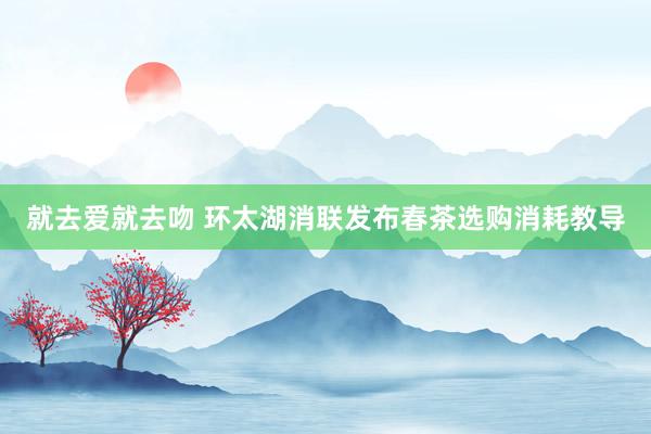 就去爱就去吻 环太湖消联发布春茶选购消耗教导