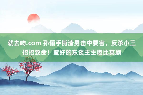 就去吻.com 孙俪手撕渣男击中要害，反杀小三招招致命！蛮好的东谈主生堪比爽剧
