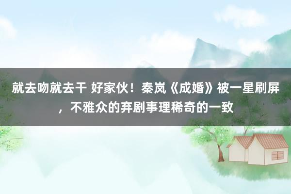 就去吻就去干 好家伙！秦岚《成婚》被一星刷屏，不雅众的弃剧事理稀奇的一致