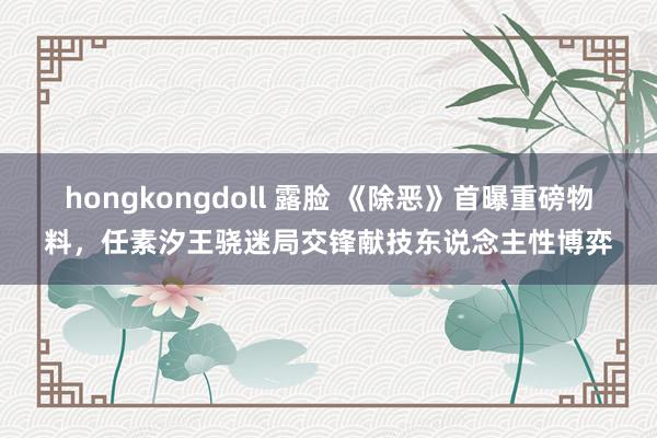 hongkongdoll 露脸 《除恶》首曝重磅物料，任素汐王骁迷局交锋献技东说念主性博弈