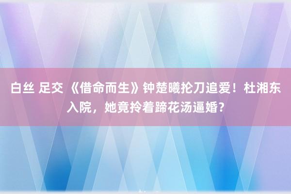 白丝 足交 《借命而生》钟楚曦抡刀追爱！杜湘东入院，她竟拎着蹄花汤逼婚？