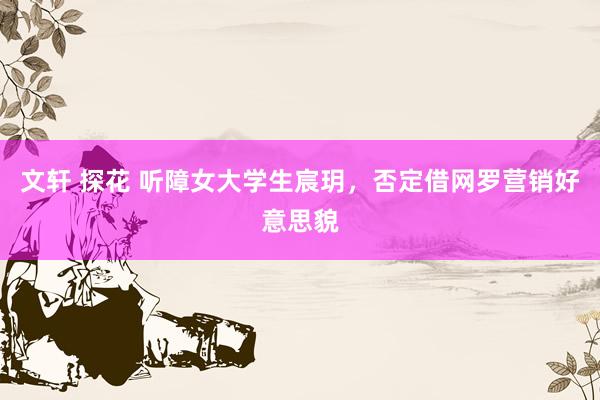 文轩 探花 听障女大学生宸玥，否定借网罗营销好意思貌