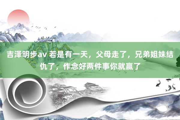 吉泽明步av 若是有一天，父母走了，兄弟姐妹结仇了，作念好两件事你就赢了