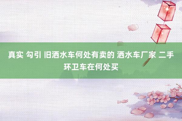 真实 勾引 旧洒水车何处有卖的 洒水车厂家 二手环卫车在何处买