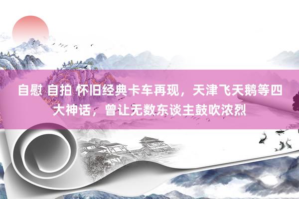 自慰 自拍 怀旧经典卡车再现，天津飞天鹅等四大神话，曾让无数东谈主鼓吹浓烈