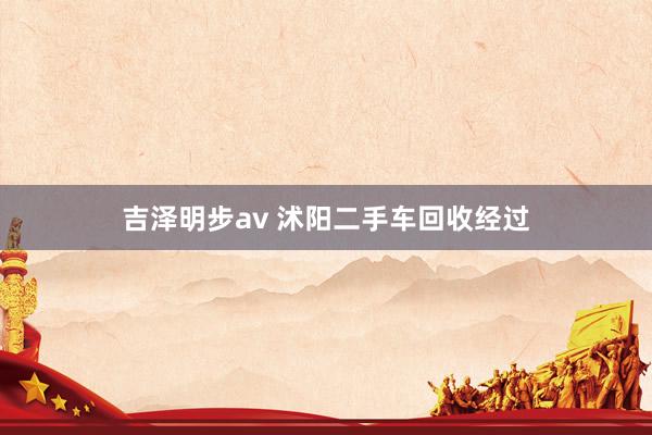 吉泽明步av 沭阳二手车回收经过