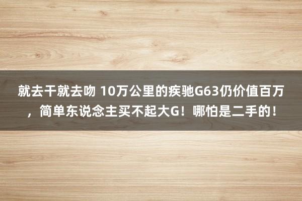 就去干就去吻 10万公里的疾驰G63仍价值百万，简单东说念主买不起大G！哪怕是二手的！
