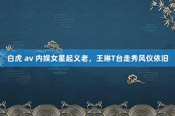 白虎 av 内娱女星起义老，王琳T台走秀风仪依旧