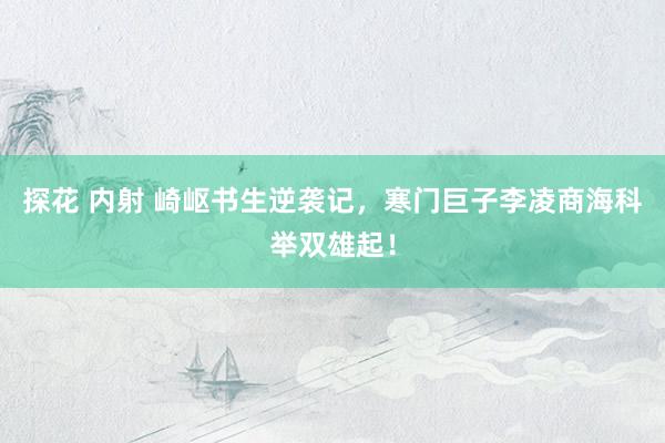 探花 内射 崎岖书生逆袭记，寒门巨子李凌商海科举双雄起！