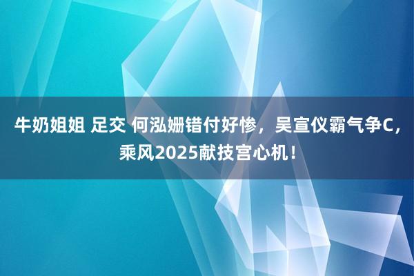 牛奶姐姐 足交 何泓姗错付好惨，吴宣仪霸气争C，乘风2025献技宫心机！