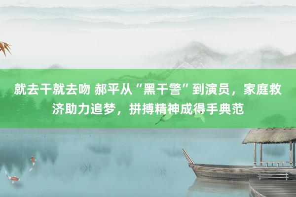 就去干就去吻 郝平从“黑干警”到演员，家庭救济助力追梦，拼搏精神成得手典范