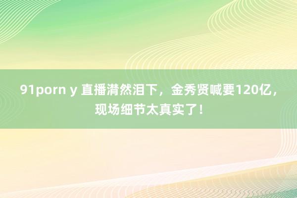 91porn y 直播潸然泪下，金秀贤喊要120亿，现场细节太真实了！