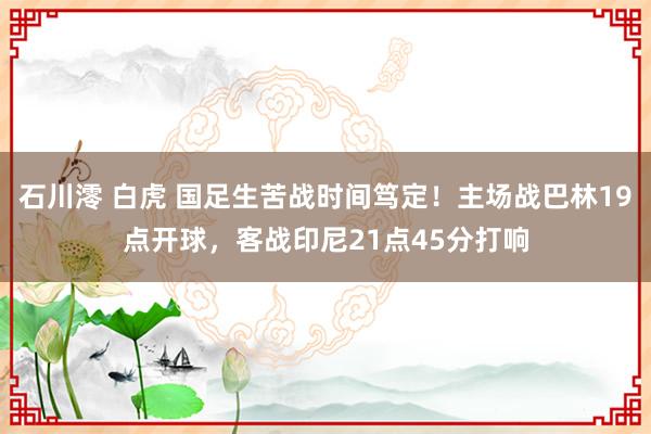 石川澪 白虎 国足生苦战时间笃定！主场战巴林19点开球，客战印尼21点45分打响