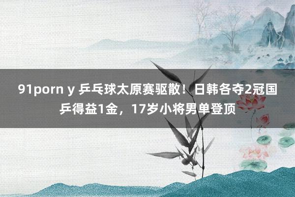 91porn y 乒乓球太原赛驱散！日韩各夺2冠国乒得益1金，17岁小将男单登顶