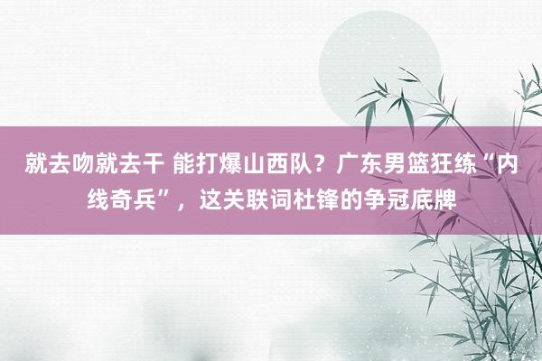 就去吻就去干 能打爆山西队？广东男篮狂练“内线奇兵”，这关联词杜锋的争冠底牌