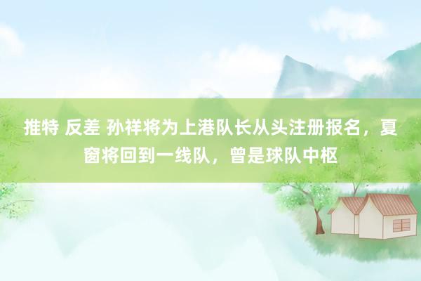 推特 反差 孙祥将为上港队长从头注册报名，夏窗将回到一线队，曾是球队中枢