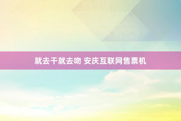 就去干就去吻 安庆互联网售票机