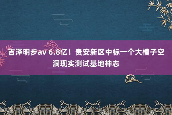 吉泽明步av 6.8亿！贵安新区中标一个大模子空洞现实测试基地神志