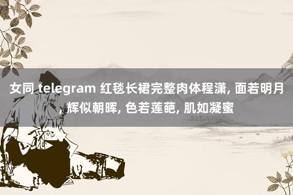 女同 telegram 红毯长裙完整肉体程潇， 面若明月， 辉似朝晖， 色若莲葩， 肌如凝蜜