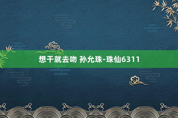 想干就去吻 孙允珠-珠仙6311