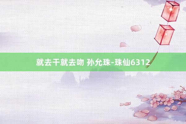 就去干就去吻 孙允珠-珠仙6312