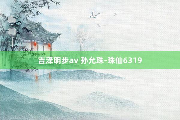 吉泽明步av 孙允珠-珠仙6319