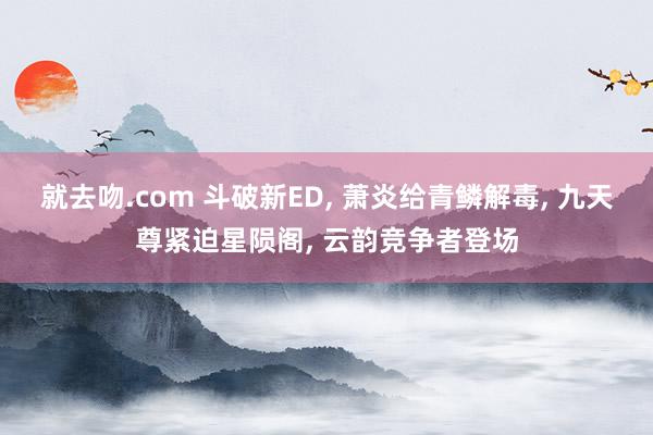 就去吻.com 斗破新ED， 萧炎给青鳞解毒， 九天尊紧迫星陨阁， 云韵竞争者登场