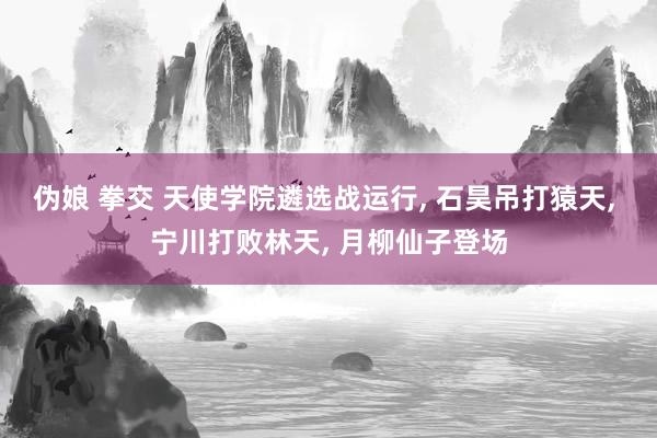 伪娘 拳交 天使学院遴选战运行， 石昊吊打猿天， 宁川打败林天， 月柳仙子登场