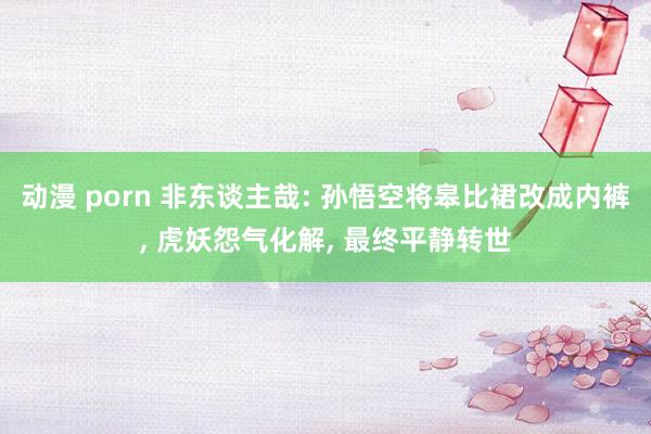 动漫 porn 非东谈主哉: 孙悟空将皋比裙改成内裤， 虎妖怨气化解， 最终平静转世