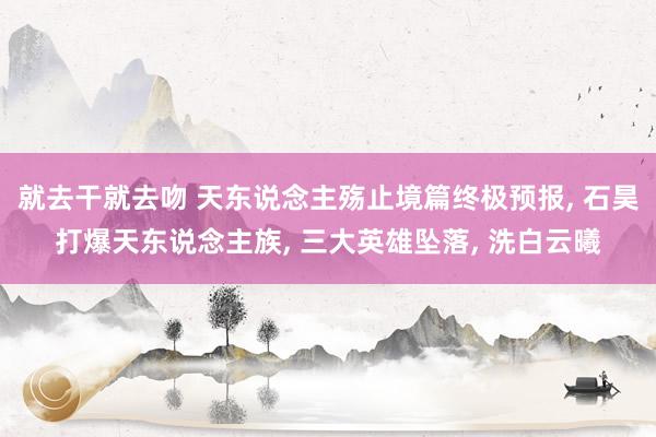 就去干就去吻 天东说念主殇止境篇终极预报， 石昊打爆天东说念主族， 三大英雄坠落， 洗白云曦