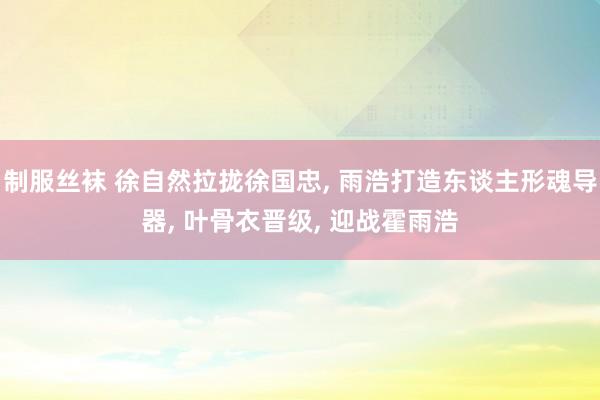 制服丝袜 徐自然拉拢徐国忠， 雨浩打造东谈主形魂导器， 叶骨衣晋级， 迎战霍雨浩