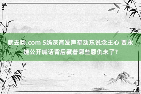 就去吻.com S妈深宵发声牵动东说念主心 贾永婕公开喊话背后藏着哪些恩仇未了?