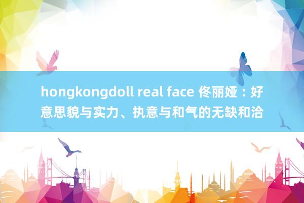 hongkongdoll real face 佟丽娅 : 好意思貌与实力、执意与和气的无缺和洽