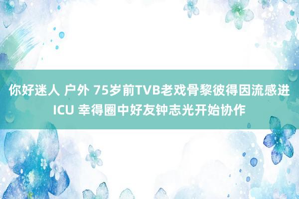 你好迷人 户外 75岁前TVB老戏骨黎彼得因流感进ICU 幸得圈中好友钟志光开始协作