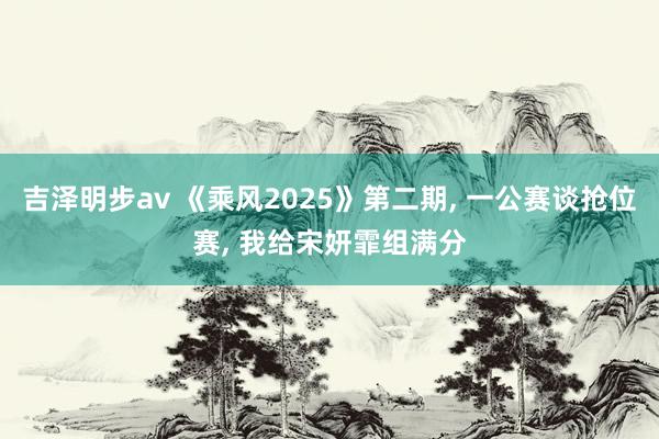 吉泽明步av 《乘风2025》第二期， 一公赛谈抢位赛， 我给宋妍霏组满分