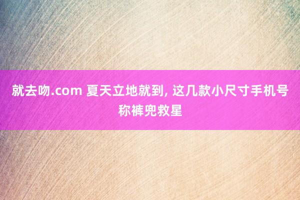 就去吻.com 夏天立地就到， 这几款小尺寸手机号称裤兜救星