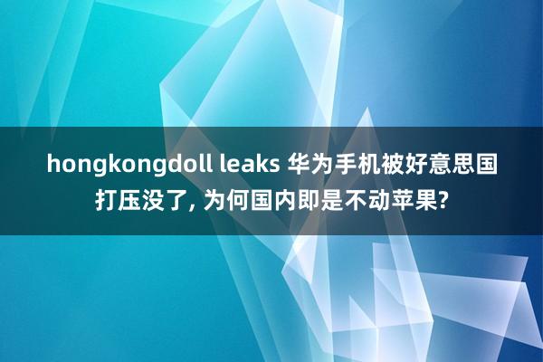 hongkongdoll leaks 华为手机被好意思国打压没了， 为何国内即是不动苹果?