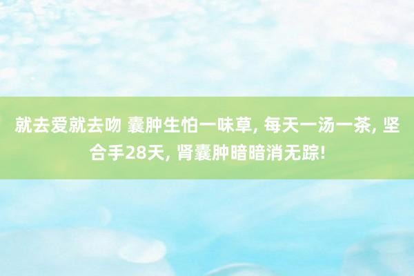 就去爱就去吻 囊肿生怕一味草， 每天一汤一茶， 坚合手28天， 肾囊肿暗暗消无踪!