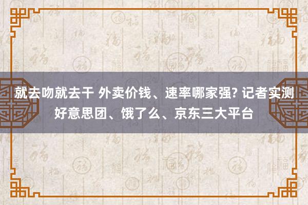 就去吻就去干 外卖价钱、速率哪家强? 记者实测好意思团、饿了么、京东三大平台